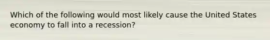 Which of the following would most likely cause the United States economy to fall into a recession?