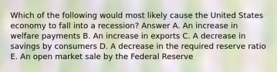 Which of the following would most likely cause the United States economy to fall into a recession? Answer A. An increase in welfare payments B. An increase in exports C. A decrease in savings by consumers D. A decrease in the required reserve ratio E. An open market sale by the Federal Reserve