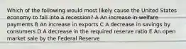 Which of the following would most likely cause the United States economy to fall into a recession? A An increase in welfare payments B An increase in exports C A decrease in savings by consumers D A decrease in the required reserve ratio E An open market sale by the Federal Reserve