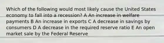 Which of the following would most likely cause the United States economy to fall into a recession? A An increase in welfare payments B An increase in exports C A decrease in savings by consumers D A decrease in the required reserve ratio E An open market sale by the Federal Reserve