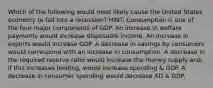 Which of the following would most likely cause the United States economy to fall into a recession? HINT: Consumption is one of the four major components of GDP. An increase in welfare payments would increase disposable income. An increase in exports would increase GDP. A decrease in savings by consumers would correspond with an increase in consumption. A decrease in the required reserve ratio would increase the money supply and, if this increases lending, would increase spending & GDP. A decrease in consumer spending would decrease AD & GDP.