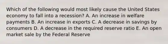 Which of the following would most likely cause the United States economy to fall into a recession? A. An increase in welfare payments B. An increase in exports C. A decrease in savings by consumers D. A decrease in the required reserve ratio E. An open market sale by the Federal Reserve