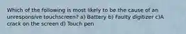 Which of the following is most likely to be the cause of an unresponsive touchscreen? a) Battery b) Faulty digitizer c)A crack on the screen d) Touch pen