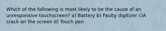 Which of the following is most likely to be the cause of an unresponsive touchscreen? a) Battery b) Faulty digitizer c)A crack on the screen d) Touch pen