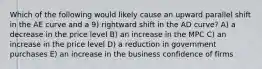 Which of the following would likely cause an upward parallel shift in the AE curve and a 9) rightward shift in the AD curve? A) a decrease in the price level B) an increase in the MPC C) an increase in the price level D) a reduction in government purchases E) an increase in the business confidence of firms