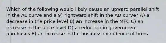 Which of the following would likely cause an upward parallel shift in the AE curve and a 9) rightward shift in the AD curve? A) a decrease in the price level B) an increase in the MPC C) an increase in the price level D) a reduction in government purchases E) an increase in the business confidence of firms