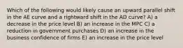 Which of the following would likely cause an upward parallel shift in the AE curve and a rightward shift in the AD curve? A) a decrease in the price level B) an increase in the MPC C) a reduction in government purchases D) an increase in the business confidence of firms E) an increase in the price level