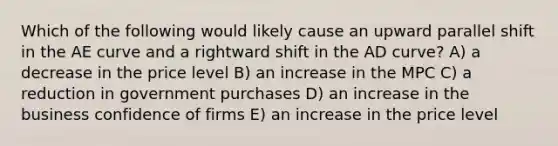 Which of the following would likely cause an upward parallel shift in the AE curve and a rightward shift in the AD curve? A) a decrease in the price level B) an increase in the MPC C) a reduction in government purchases D) an increase in the business confidence of firms E) an increase in the price level