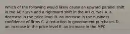 Which of the following would likely cause an upward parallel shift in the AE curve and a rightward shift in the AD​ curve? A. a decrease in the price level B. an increase in the business confidence of firms C. a reduction in government purchases D. an increase in the price level E. an increase in the MPC