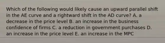 Which of the following would likely cause an upward parallel shift in the AE curve and a rightward shift in the AD​ curve? A. a decrease in the price level B. an increase in the business confidence of firms C. a reduction in government purchases D. an increase in the price level E. an increase in the MPC