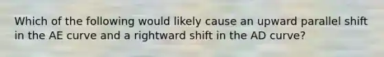 Which of the following would likely cause an upward parallel shift in the AE curve and a rightward shift in the AD​ curve?