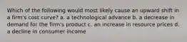 Which of the following would most likely cause an upward shift in a firm's cost curve? a. a technological advance b. a decrease in demand for the firm's product c. an increase in resource prices d. a decline in consumer income