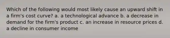 Which of the following would most likely cause an upward shift in a firm's cost curve? a. a technological advance b. a decrease in demand for the firm's product c. an increase in resource prices d. a decline in consumer income