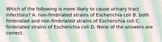 Which of the following is more likely to cause urinary tract infections? A. non-fimbriated strains of Escherichia coli B. both fimbriated and non-fimbriated strains of Escherichia coli C. fimbriated strains of Escherichia coli D. None of the answers are correct.