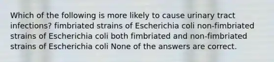 Which of the following is more likely to cause urinary tract infections? fimbriated strains of Escherichia coli non-fimbriated strains of Escherichia coli both fimbriated and non-fimbriated strains of Escherichia coli None of the answers are correct.