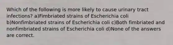 Which of the following is more likely to cause urinary tract infections? a)Fimbriated strains of Escherichia coli b)Nonfimbriated strains of Escherichia coli c)Both fimbriated and nonfimbriated strains of Escherichia coli d)None of the answers are correct.