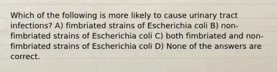 Which of the following is more likely to cause urinary tract infections? A) fimbriated strains of Escherichia coli B) non-fimbriated strains of Escherichia coli C) both fimbriated and non-fimbriated strains of Escherichia coli D) None of the answers are correct.