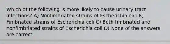 Which of the following is more likely to cause urinary tract infections? A) Nonfimbriated strains of Escherichia coli B) Fimbriated strains of Escherichia coli C) Both fimbriated and nonfimbriated strains of Escherichia coli D) None of the answers are correct.