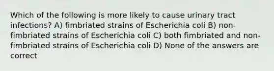 Which of the following is more likely to cause urinary tract infections? A) fimbriated strains of Escherichia coli B) non-fimbriated strains of Escherichia coli C) both fimbriated and non-fimbriated strains of Escherichia coli D) None of the answers are correct