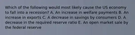 Which of the following would most likely cause the US economy to fall into a recession? A. An increase in welfare payments B. An increase in exports C. A decrease in savings by consumers D. A decrease in the required reserve ratio E. An open market sale by the federal reserve