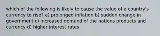 which of the following is likely to cause the value of a country's currency to rise? a) prolonged inflation b) sudden change in government c) increased demand of the nations products and currency d) higher interest rates