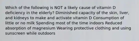 Which of the following is NOT a likely cause of vitamin D deficiency in the elderly? Diminished capacity of the skin, liver, and kidneys to make and activate vitamin D Consumption of little or no milk Spending most of the time indoors Reduced absorption of magnesium Wearing protective clothing and using sunscreen while outdoors