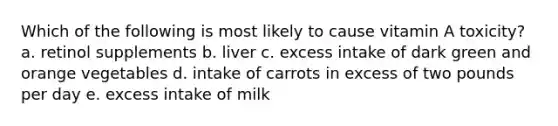 Which of the following is most likely to cause vitamin A toxicity? a. retinol supplements b. liver c. excess intake of dark green and orange vegetables d. intake of carrots in excess of two pounds per day e. excess intake of milk