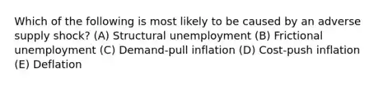 Which of the following is most likely to be caused by an adverse supply shock? (A) Structural unemployment (B) Frictional unemployment (C) Demand-pull inflation (D) Cost-push inflation (E) Deflation