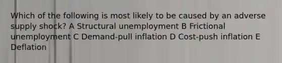 Which of the following is most likely to be caused by an adverse supply shock? A Structural unemployment B Frictional unemployment C Demand-pull inflation D Cost-push inflation E Deflation