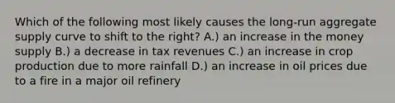 Which of the following most likely causes the long-run aggregate supply curve to shift to the right? A.) an increase in the money supply B.) a decrease in tax revenues C.) an increase in crop production due to more rainfall D.) an increase in oil prices due to a fire in a major oil refinery