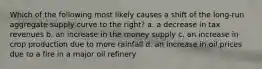 Which of the following most likely causes a shift of the long-run aggregate supply curve to the right? a. a decrease in tax revenues b. an increase in the money supply c. an increase in crop production due to more rainfall d. an increase in oil prices due to a fire in a major oil refinery