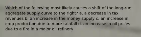 Which of the following most likely causes a shift of the long-run aggregate supply curve to the right? a. a decrease in tax revenues b. an increase in the money supply c. an increase in crop production due to more rainfall d. an increase in oil prices due to a fire in a major oil refinery