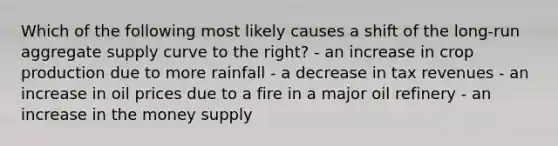 Which of the following most likely causes a shift of the long-run aggregate supply curve to the right? - an increase in crop production due to more rainfall - a decrease in tax revenues - an increase in oil prices due to a fire in a major oil refinery - an increase in the money supply