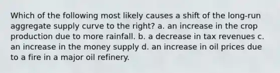 Which of the following most likely causes a shift of the long-run aggregate supply curve to the right? a. an increase in the crop production due to more rainfall. b. a decrease in tax revenues c. an increase in the money supply d. an increase in oil prices due to a fire in a major oil refinery.