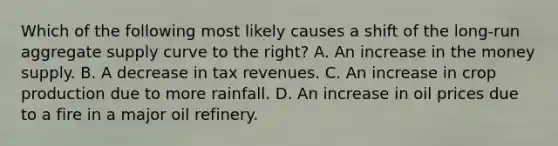 Which of the following most likely causes a shift of the long-run aggregate supply curve to the right? A. An increase in the money supply. B. A decrease in tax revenues. C. An increase in crop production due to more rainfall. D. An increase in oil prices due to a fire in a major oil refinery.