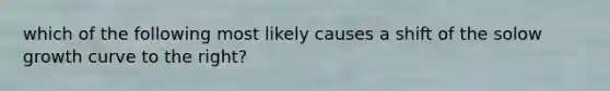 which of the following most likely causes a shift of the solow growth curve to the right?