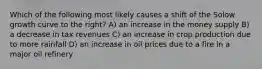 Which of the following most likely causes a shift of the Solow growth curve to the right? A) an increase in the money supply B) a decrease in tax revenues C) an increase in crop production due to more rainfall D) an increase in oil prices due to a fire in a major oil refinery