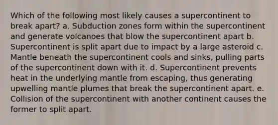 Which of the following most likely causes a supercontinent to break apart? a. Subduction zones form within the supercontinent and generate volcanoes that blow the supercontinent apart b. Supercontinent is split apart due to impact by a large asteroid c. Mantle beneath the supercontinent cools and sinks, pulling parts of the supercontinent down with it. d. Supercontinent prevents heat in the underlying mantle from escaping, thus generating upwelling mantle plumes that break the supercontinent apart. e. Collision of the supercontinent with another continent causes the former to split apart.