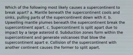 Which of the following most likely causes a supercontinent to break apart? a. Mantle beneath the supercontinent cools and sinks, pulling parts of the supercontinent down with it. b. Upwelling mantle plumes beneath the supercontinent break the supercontinent apart. c. Supercontinent is split apart due to impact by a large asteroid d. Subduction zones form within the supercontinent and generate volcanoes that blow the supercontinent apart e. Collision of the supercontinent with another continent causes the former to split apart.