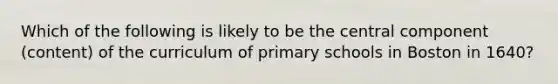 Which of the following is likely to be the central component (content) of the curriculum of primary schools in Boston in 1640?