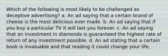 Which of the following is most likely to be challenged as deceptive advertising? a. An ad saying that a certain brand of cheese is the most delicious ever made. b. An ad saying that if you buy a particular TV it will last you forever. c. An ad saying that an investment in diamonds is guaranteed the highest rate of return of any investment possible. d. An ad stating that a certain book is invaluable and that reading it could change your life.