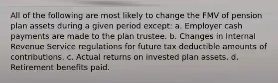 All of the following are most likely to change the FMV of pension plan assets during a given period except: a. Employer cash payments are made to the plan trustee. b. Changes in Internal Revenue Service regulations for future tax deductible amounts of contributions. c. Actual returns on invested plan assets. d. Retirement benefits paid.