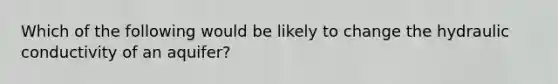 Which of the following would be likely to change the hydraulic conductivity of an aquifer?