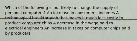 Which of the following is not likely to change the supply of personal computers? An increase in consumers' incomes A technological breakthrough that makes it much less costly to produce computer chips A decrease in the wage paid to electrical engineers An increase in taxes on computer chips paid by producers