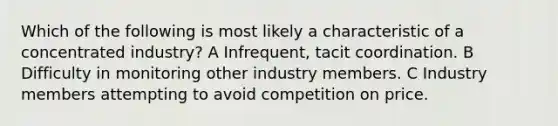 Which of the following is most likely a characteristic of a concentrated industry? A Infrequent, tacit coordination. B Difficulty in monitoring other industry members. C Industry members attempting to avoid competition on price.