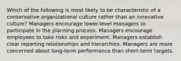 Which of the following is most likely to be characteristic of a conservative organizational culture rather than an innovative culture? Managers encourage lower-level managers to participate in the planning process. Managers encourage employees to take risks and experiment. Managers establish clear reporting relationships and hierarchies. Managers are more concerned about long-term performance than short-term targets.