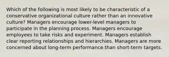 Which of the following is most likely to be characteristic of a conservative organizational culture rather than an innovative culture? Managers encourage lower-level managers to participate in the planning process. Managers encourage employees to take risks and experiment. Managers establish clear reporting relationships and hierarchies. Managers are more concerned about long-term performance than short-term targets.