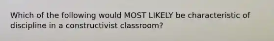 Which of the following would MOST LIKELY be characteristic of discipline in a constructivist classroom?