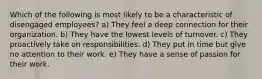 Which of the following is most likely to be a characteristic of disengaged employees? a) They feel a deep connection for their organization. b) They have the lowest levels of turnover. c) They proactively take on responsibilities. d) They put in time but give no attention to their work. e) They have a sense of passion for their work.