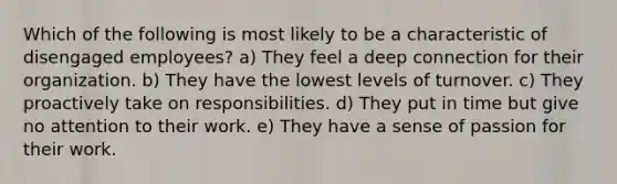 Which of the following is most likely to be a characteristic of disengaged employees? a) They feel a deep connection for their organization. b) They have the lowest levels of turnover. c) They proactively take on responsibilities. d) They put in time but give no attention to their work. e) They have a sense of passion for their work.